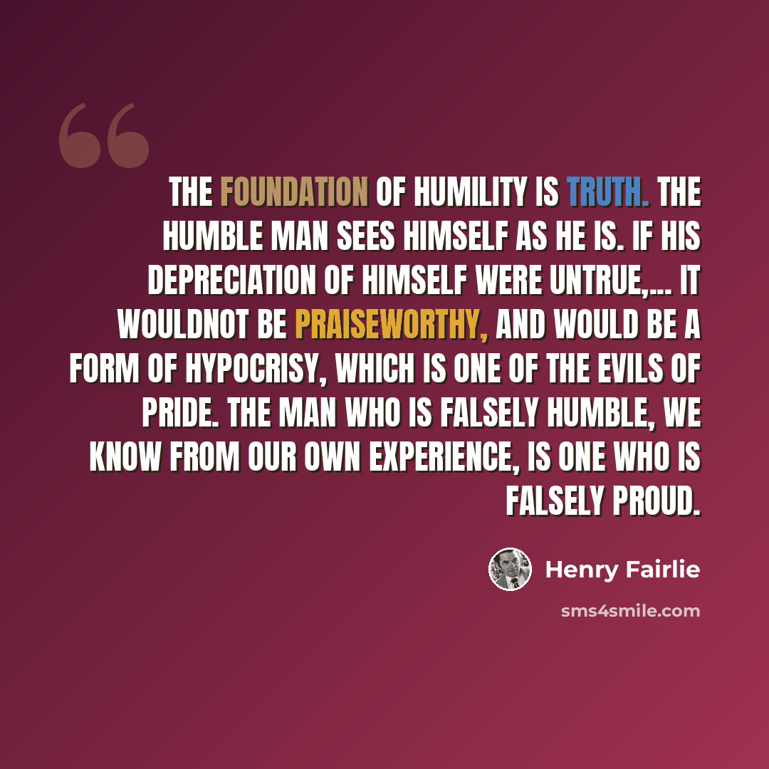 “The foundation of humility is truth. The humble man sees himself as he is. If his depreciation of himself were untrue,... it wouldnot be praiseworthy, and would be a form of hypocrisy, which is one of the evils of Pride. The man who is falsely humble, we know from our own experience, is one who is…” quote by Henry Fairlie