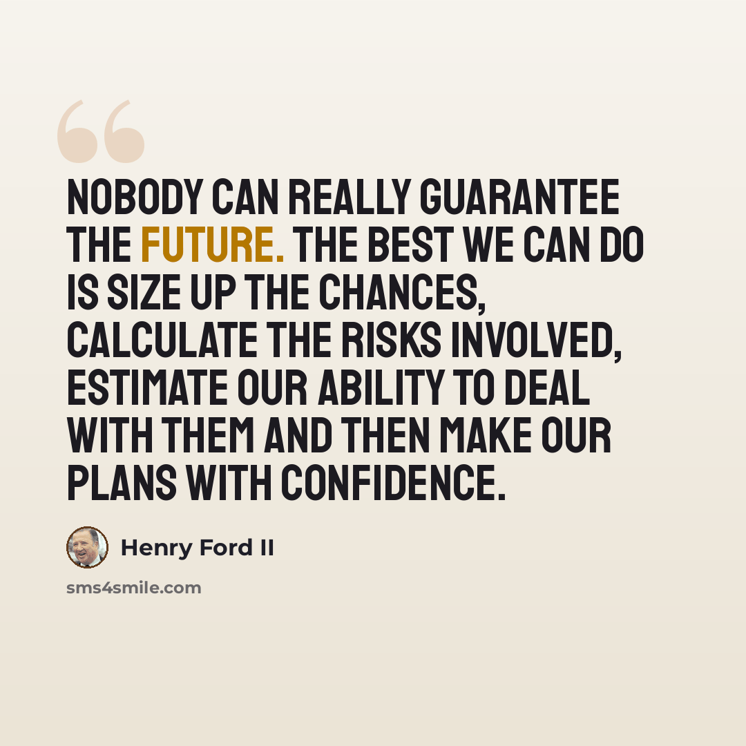 “Nobody can really guarantee the future. The best we can do is size up the chances, calculate the risks involved, estimate our ability to deal with them and then make our plans with confidence.” quote by Henry Ford II