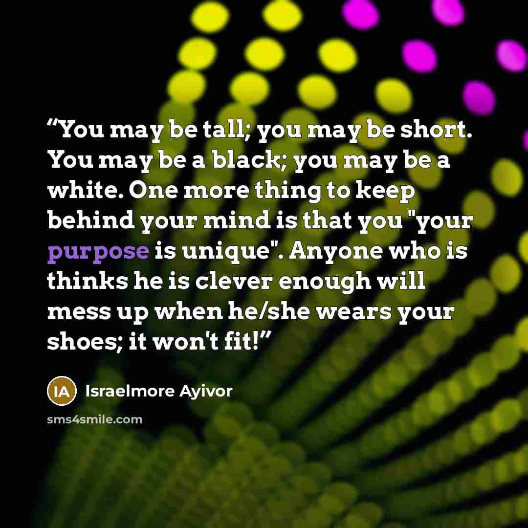 “You may be tall; you may be short. You may be a black; you may be a white. One more thing to keep behind your mind is that you "your purpose is unique". Anyone who is thinks he is clever enough will mess up when he/she wears your shoes; it won't fit!” quote by Israelmore Ayivor