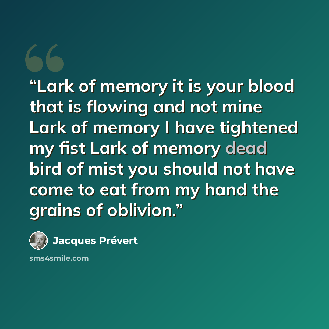 “Lark of memory it is your blood that is flowing and not mine Lark of memory I have tightened my fist Lark of memory dead bird of mist you should not have come to eat from my hand the grains of oblivion.” quote by Jacques Prévert
