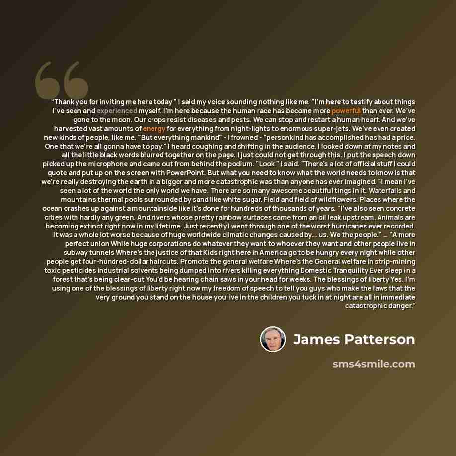 “Thank you for inviting me here today " I said my voice sounding nothing like me. "I'm here to testify about things I've seen and experienced myself. I'm here because the human race has become more powerful than ever. We've gone to the moon. Our crops resist diseases and pests. We can stop and…” quote by James Patterson