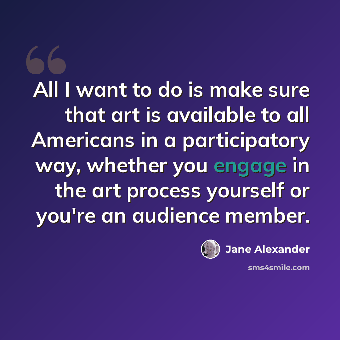 “All I want to do is make sure that art is available to all Americans in a participatory way, whether you engage in the art process yourself or you're an audience member.” quote by Jane Alexander