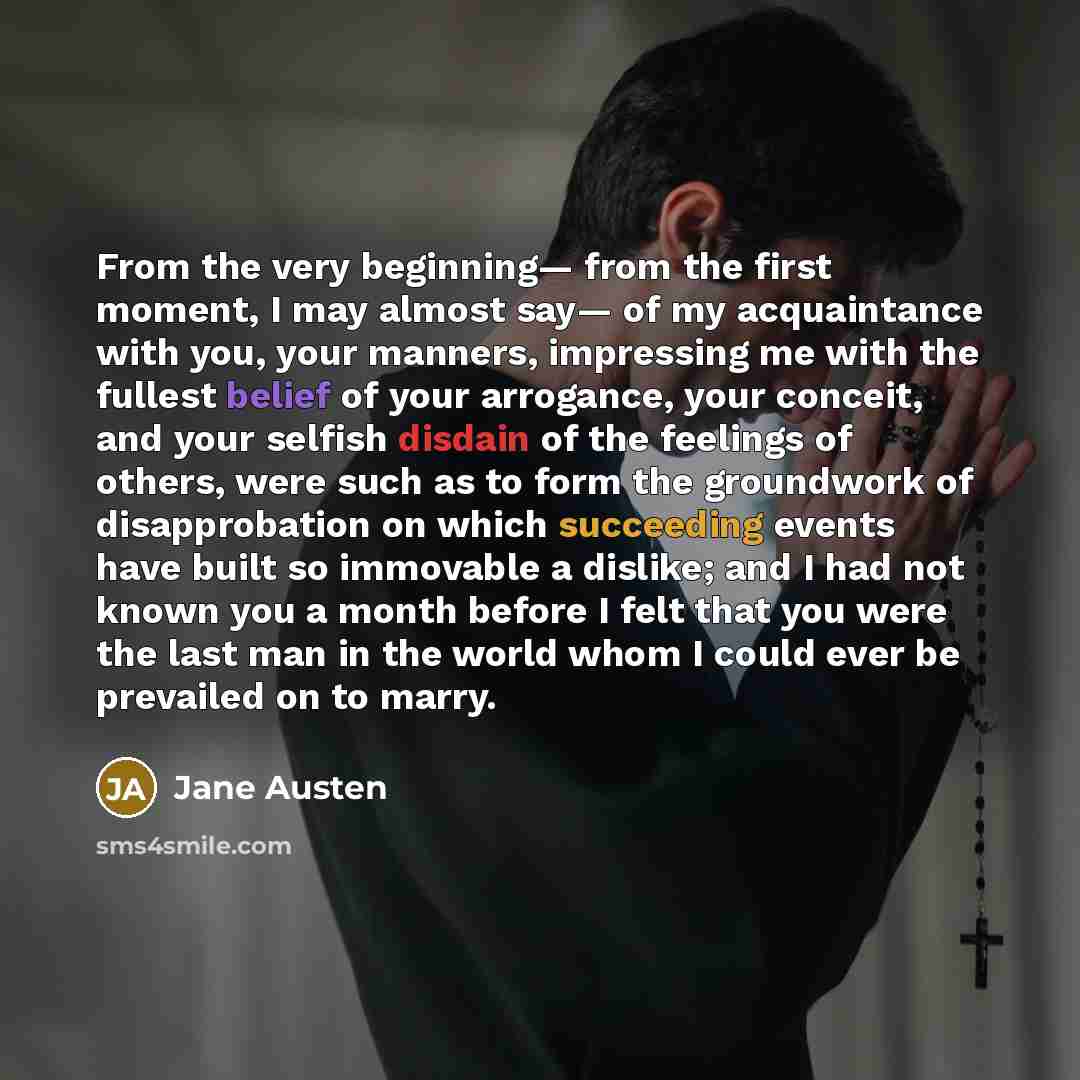 “From the very beginning— from the first moment, I may almost say— of my acquaintance with you, your manners, impressing me with the fullest belief of your arrogance, your conceit, and your selfish disdain of the feelings of others, were such as to form the groundwork of disapprobation on which…” quote by Jane Austen