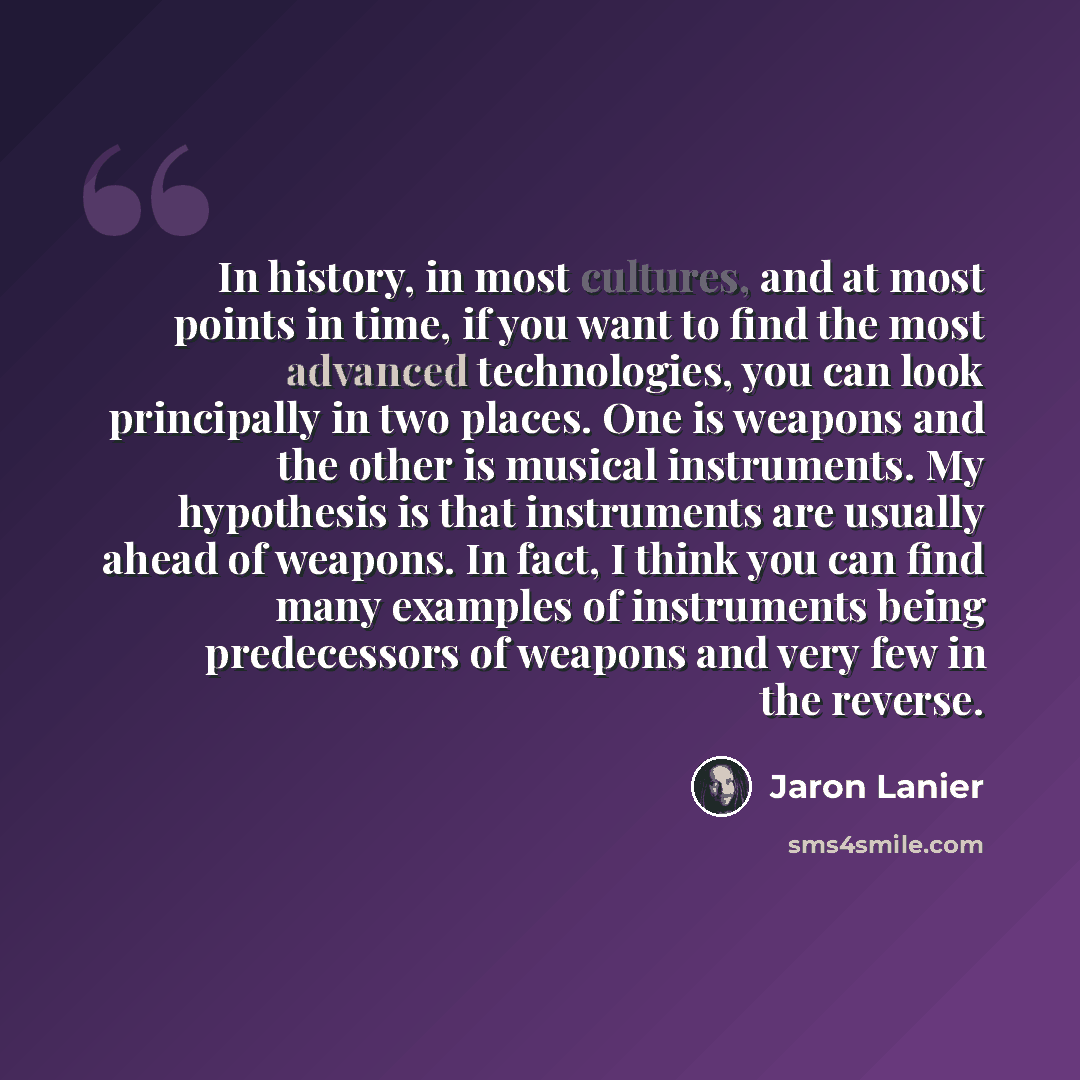 “In history, in most cultures, and at most points in time, if you want to find the most advanced technologies, you can look principally in two places. One is weapons and the other is musical instruments. My hypothesis is that instruments are usually ahead of weapons. In fact, I think you can find…” quote by Jaron Lanier