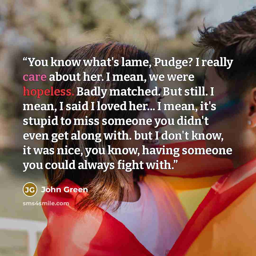 “You know what's lame, Pudge? I really care about her. I mean, we were hopeless. Badly matched. But still. I mean, I said I loved her... I mean, it's stupid to miss someone you didn't even get along with. but I don't know, it was nice, you know, having someone you could always fight with.” quote by John Green
