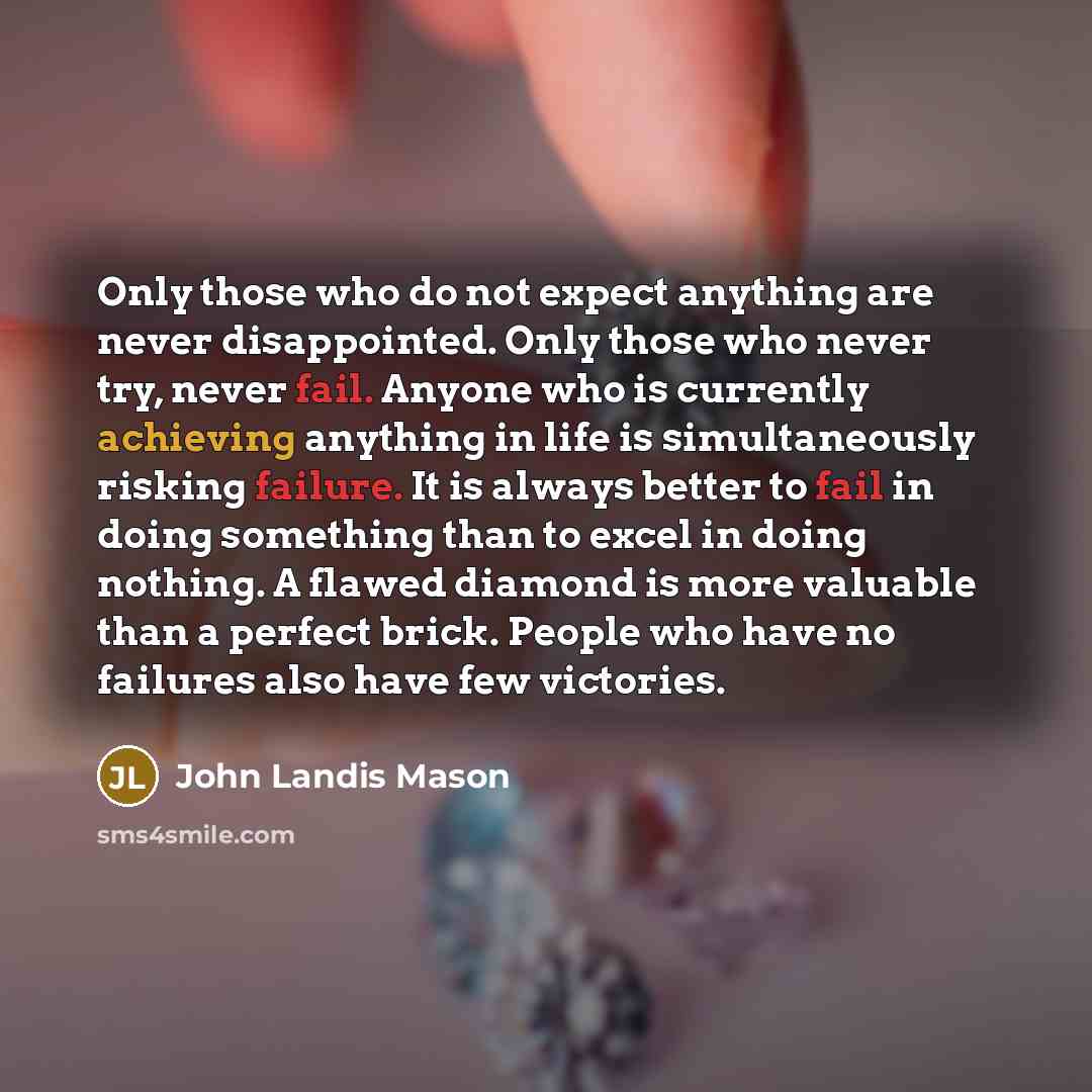 “Only those who do not expect anything are never disappointed. Only those who never try, never fail. Anyone who is currently achieving anything in life is simultaneously risking failure. It is always better to fail in doing something than to excel in doing nothing. A flawed diamond is more valuable…” quote by John Landis Mason