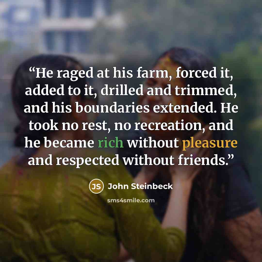 “He raged at his farm, forced it, added to it, drilled and trimmed, and his boundaries extended. He took no rest, no recreation, and he became rich without pleasure and respected without friends.” quote by John Steinbeck