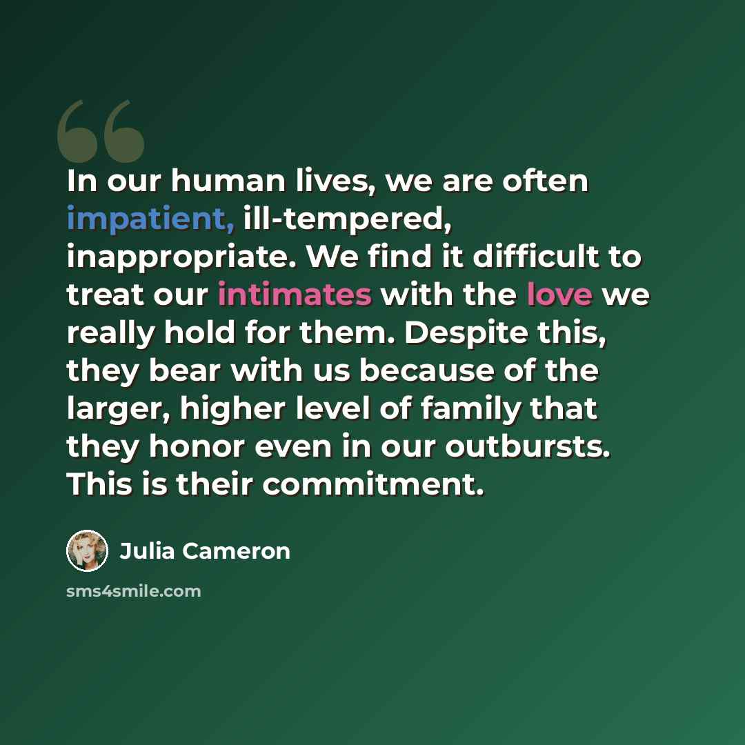 “In our human lives, we are often impatient, ill-tempered, inappropriate. We find it difficult to treat our intimates with the love we really hold for them. Despite this, they bear with us because of the larger, higher level of family that they honor even in our outbursts. This is their commitment.” quote by Julia Cameron