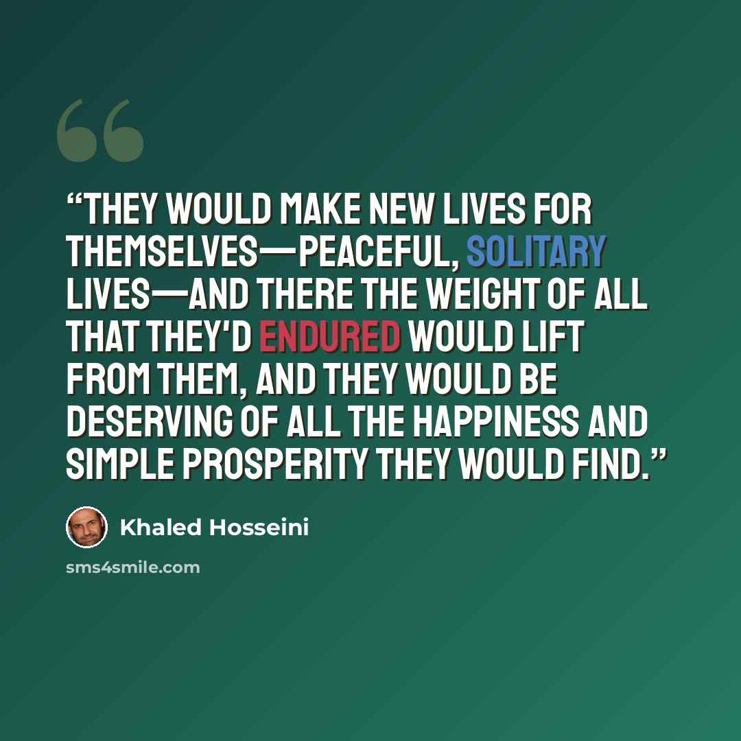 “They would make new lives for themselves—peaceful, solitary lives—and there the weight of all that they'd endured would lift from them, and they would be deserving of all the happiness and simple prosperity they would find.” quote by Khaled Hosseini