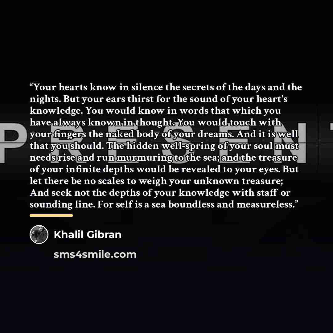 “Your hearts know in silence the secrets of the days and the nights. But your ears thirst for the sound of your heart's knowledge. You would know in words that which you have always known in thought. You would touch with your fingers the naked body of your dreams. And it is well that you should…” quote by Khalil Gibran