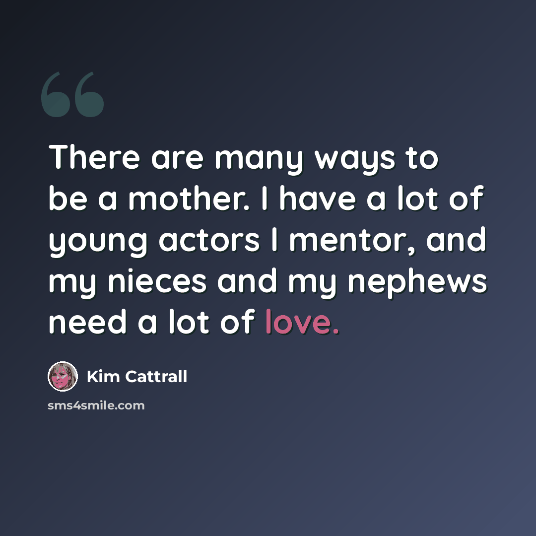 “There are many ways to be a mother. I have a lot of young actors I mentor, and my nieces and my nephews need a lot of love.” quote by Kim Cattrall