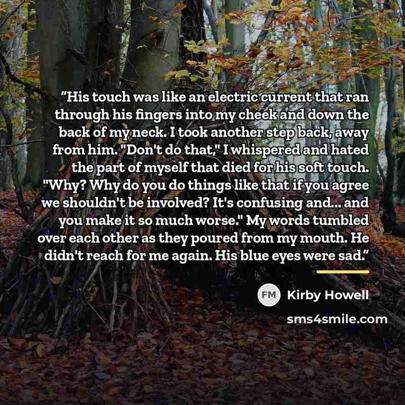 “His touch was like an electric current that ran through his fingers into my cheek and down the back of my neck. I took another step back, away from him. "Don't do that," I whispered and hated the part of myself that died for his soft touch. "Why? Why do you do things like that if you agree we…” quote by Kirby Howell