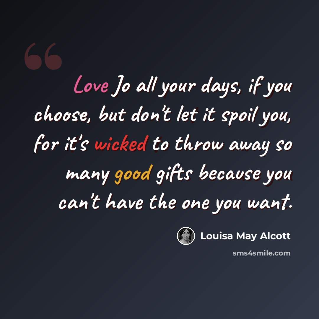 “Love Jo all your days, if you choose, but don't let it spoil you, for it's wicked to throw away so many good gifts because you can't have the one you want.” quote by Louisa May Alcott