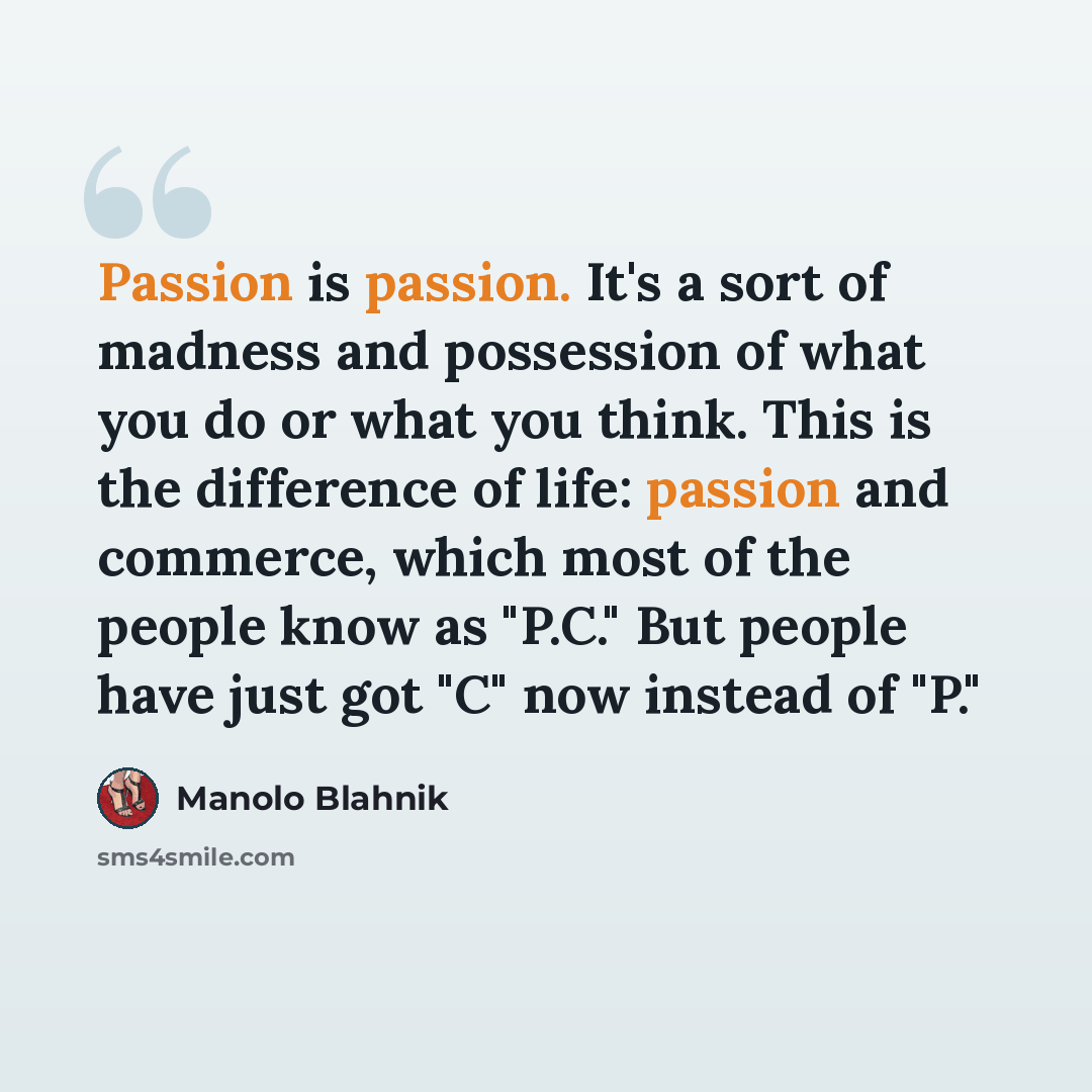 “Passion is passion. It's a sort of madness and possession of what you do or what you think. This is the difference of life: passion and commerce, which most of the people know as "P.C." But people have just got "C" now instead of "P."” quote by Manolo Blahnik