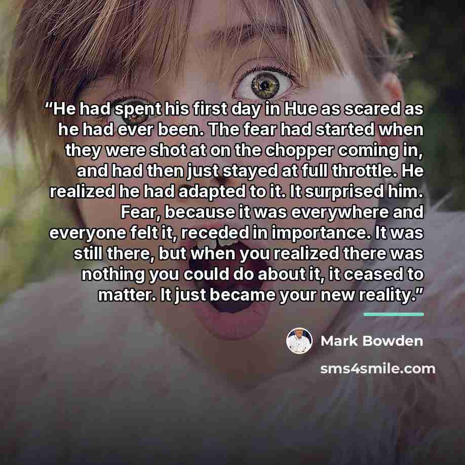 “He had spent his first day in Hue as scared as he had ever been. The fear had started when they were shot at on the chopper coming in, and had then just stayed at full throttle. He realized he had adapted to it. It surprised him. Fear, because it was everywhere and everyone felt it, receded in…” quote by Mark Bowden