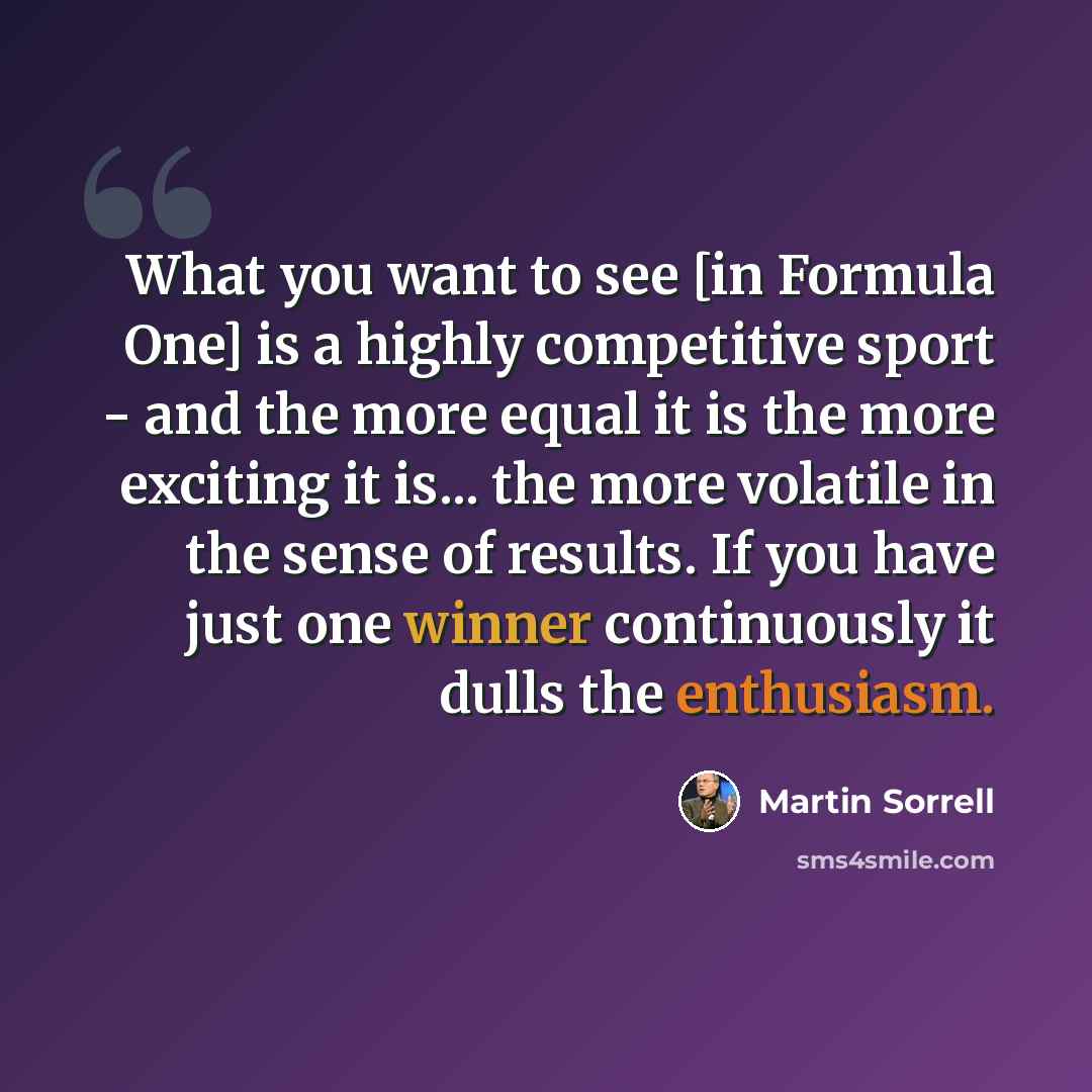 “What you want to see [in Formula One] is a highly competitive sport - and the more equal it is the more exciting it is... the more volatile in the sense of results. If you have just one winner continuously it dulls the enthusiasm.” quote by Martin Sorrell