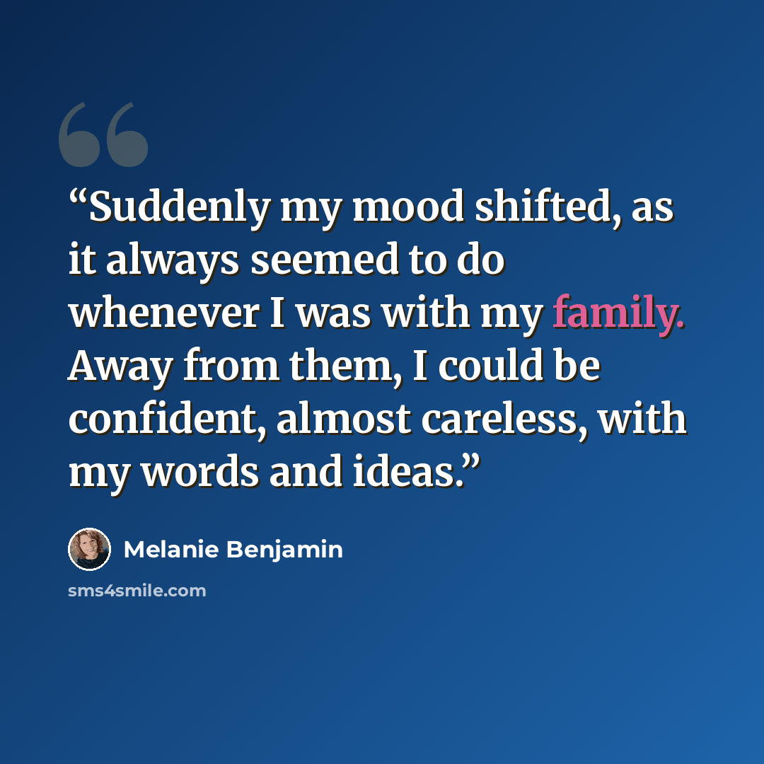 “Suddenly my mood shifted, as it always seemed to do whenever I was with my family. Away from them, I could be confident, almost careless, with my words and ideas.” quote by Melanie Benjamin