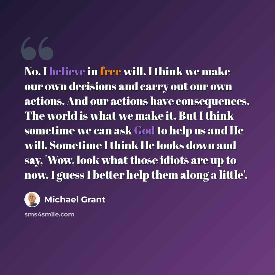 “No. I believe in free will. I think we make our own decisions and carry out our own actions. And our actions have consequences. The world is what we make it. But I think sometime we can ask God to help us and He will. Sometime I think He looks down and say, 'Wow, look what those idiots are up to…” quote by Michael Grant