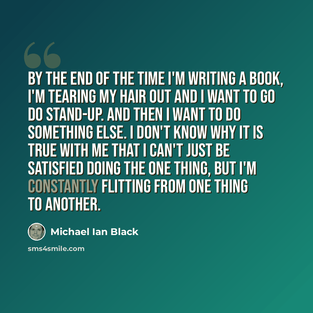 “By the end of the time I'm writing a book, I'm tearing my hair out and I want to go do stand-up. And then I want to do something else. I don't know why it is true with me that I can't just be satisfied doing the one thing, but I'm constantly flitting from one thing to another.” quote by Michael Ian Black