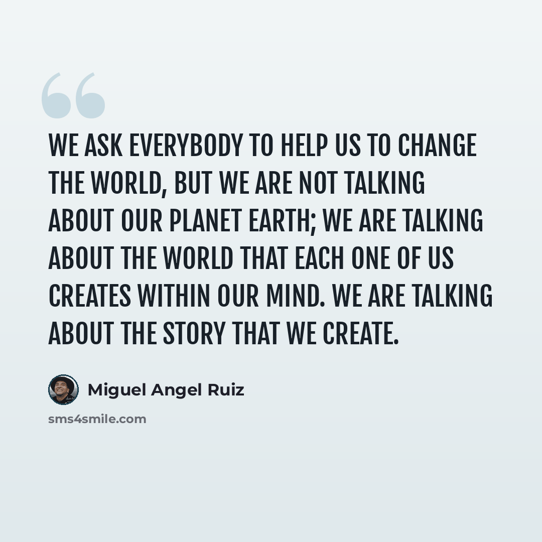 “We ask everybody to help us to change the world, but we are not talking about our planet Earth; we are talking about the world that each one of us creates within our mind. We are talking about the story that we create.” quote by Miguel Angel Ruiz