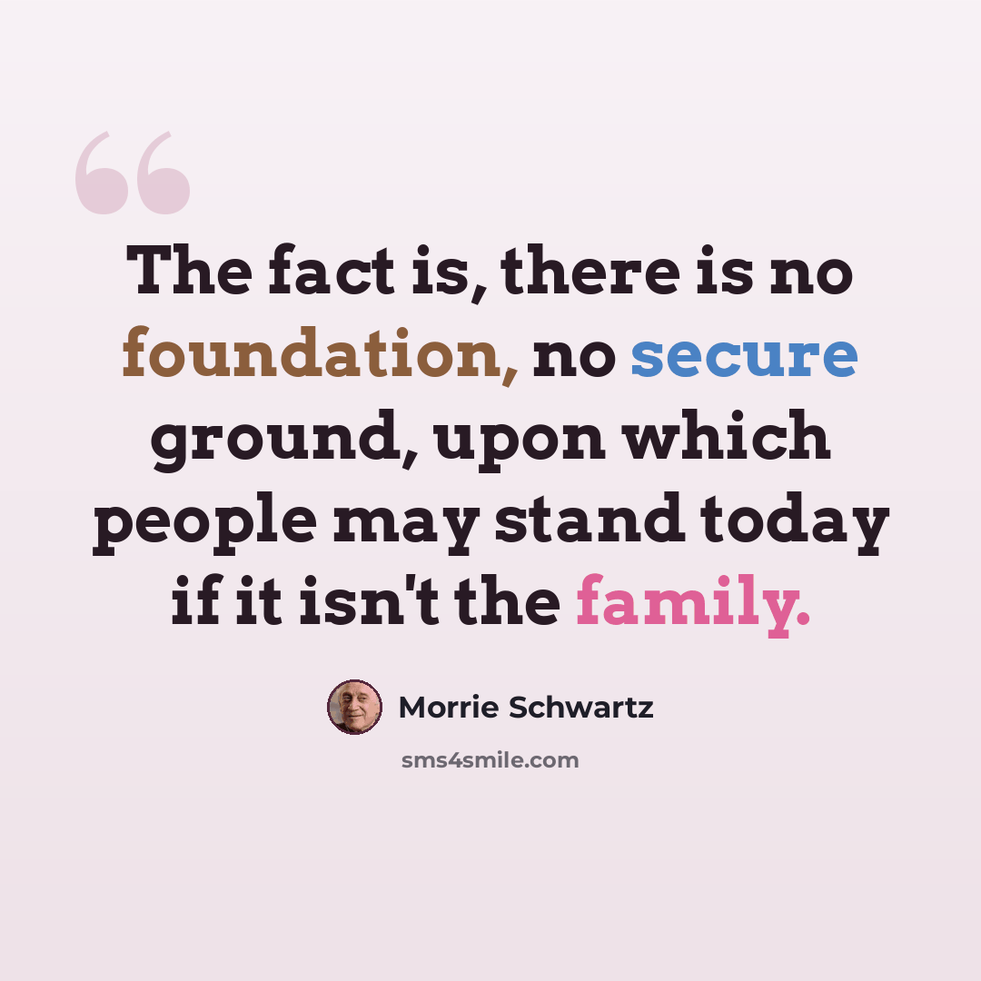 “The fact is, there is no foundation, no secure ground, upon which people may stand today if it isn't the family.” quote by Morrie Schwartz