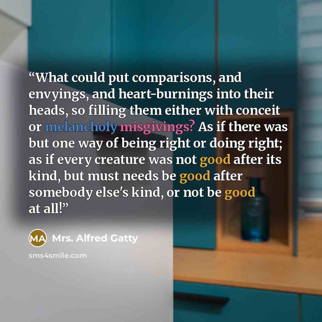 “What could put comparisons, and envyings, and heart-burnings into their heads, so filling them either with conceit or melancholy misgivings? As if there was but one way of being right or doing right; as if every creature was not good after its kind, but must needs be good after somebody else's…” quote by Mrs. Alfred Gatty