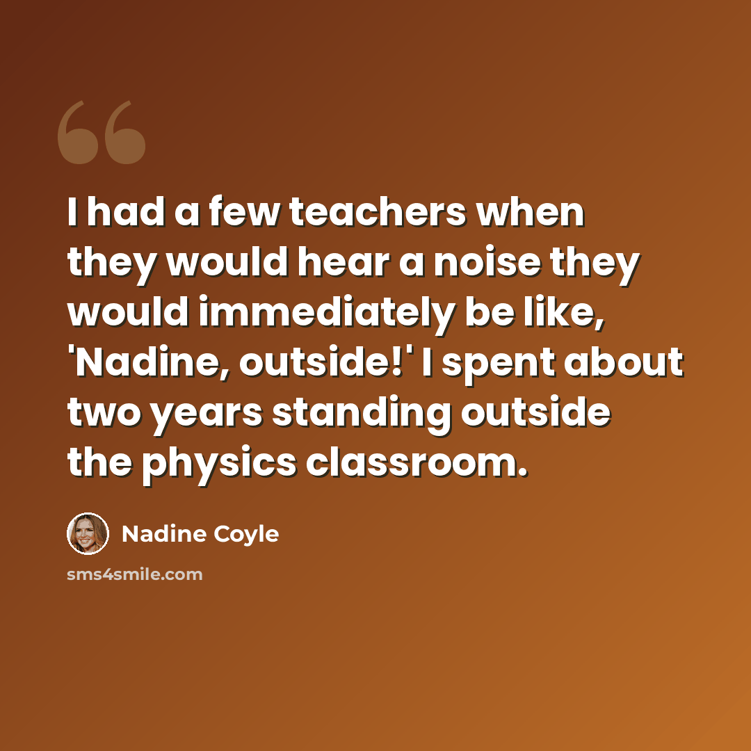 “I had a few teachers when they would hear a noise they would immediately be like, 'Nadine, outside!' I spent about two years standing outside the physics classroom.” quote by Nadine Coyle