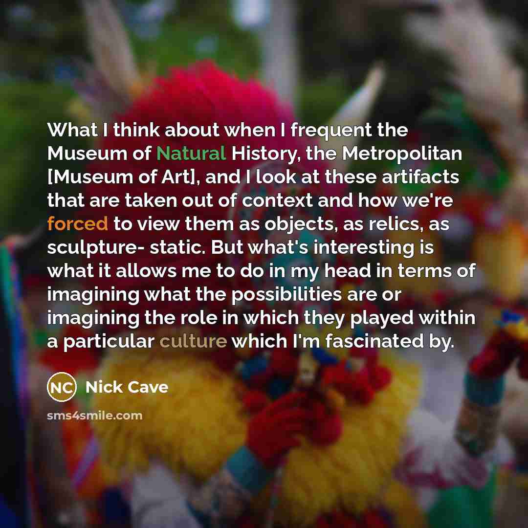 “What I think about when I frequent the Museum of Natural History, the Metropolitan [Museum of Art], and I look at these artifacts that are taken out of context and how we're forced to view them as objects, as relics, as sculpture- static. But what's interesting is what it allows me to do in my…” quote by Nick Cave