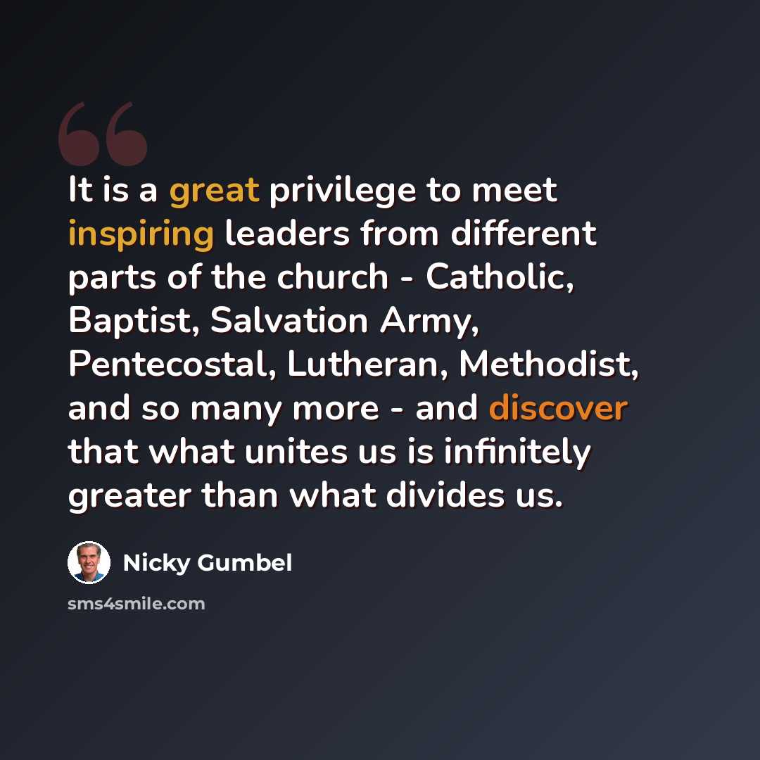 “It is a great privilege to meet inspiring leaders from different parts of the church - Catholic, Baptist, Salvation Army, Pentecostal, Lutheran, Methodist, and so many more - and discover that what unites us is infinitely greater than what divides us.” quote by Nicky Gumbel