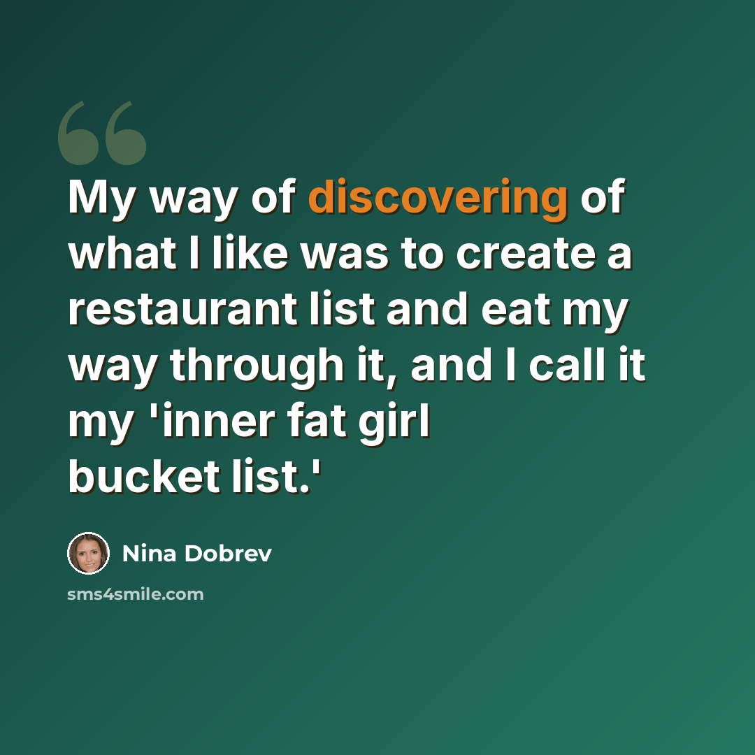 “My way of discovering of what I like was to create a restaurant list and eat my way through it, and I call it my 'inner fat girl bucket list.'” quote by Nina Dobrev