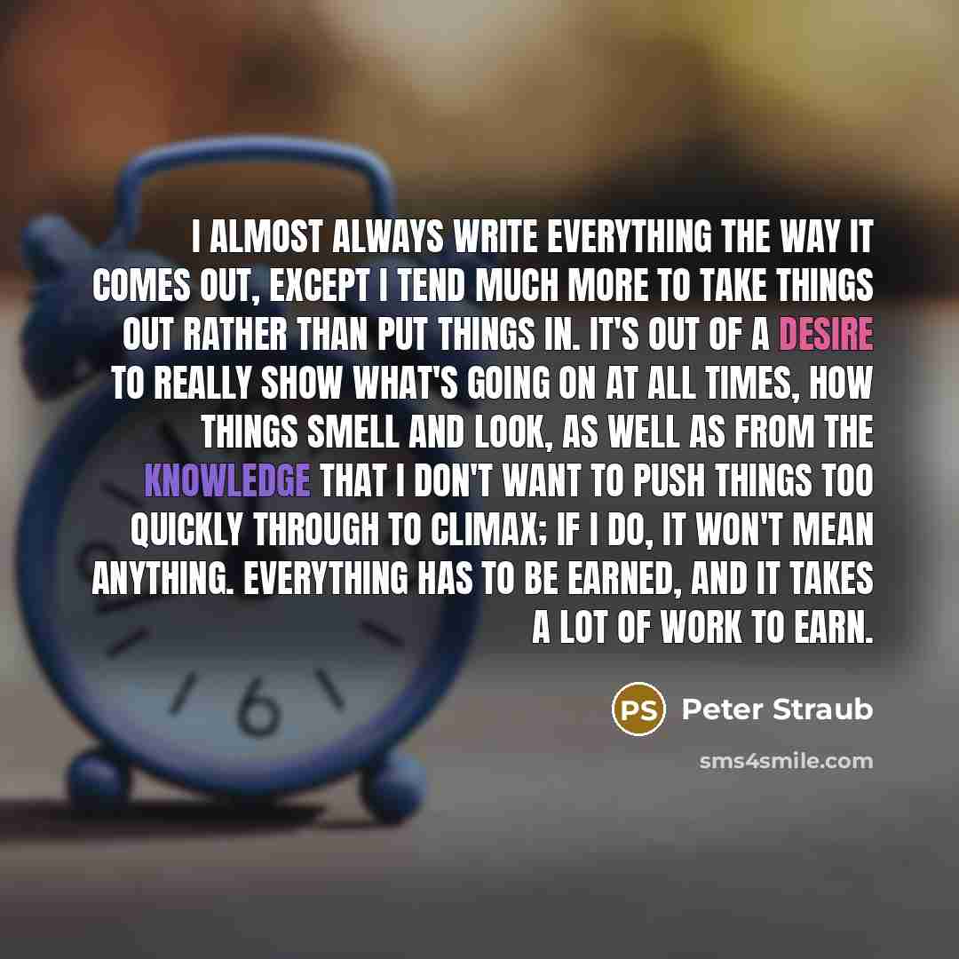 “I almost always write everything the way it comes out, except I tend much more to take things out rather than put things in. It's out of a desire to really show what's going on at all times, how things smell and look, as well as from the knowledge that I don't want to push things too quickly…” quote by Peter Straub