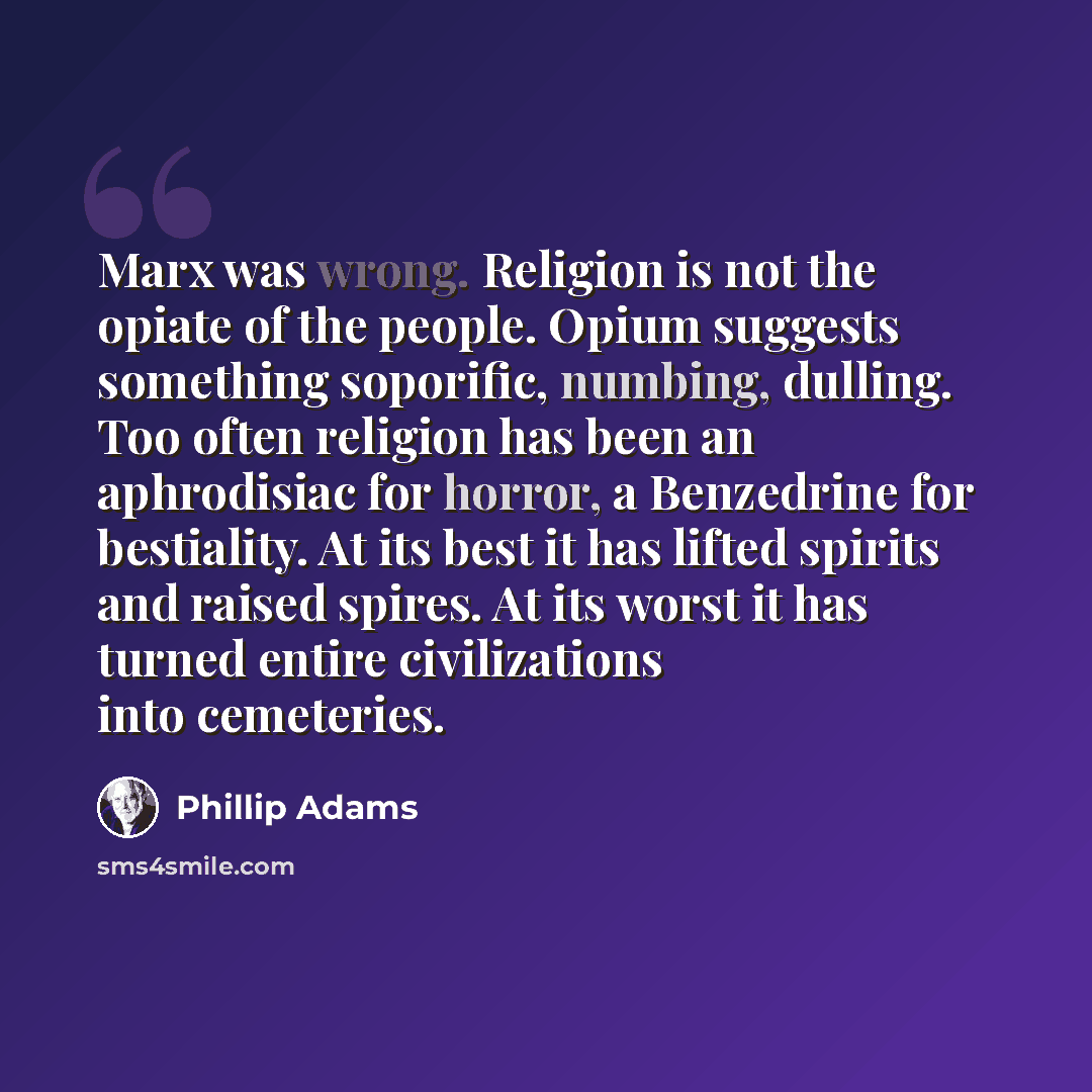 “Marx was wrong. Religion is not the opiate of the people. Opium suggests something soporific, numbing, dulling. Too often religion has been an aphrodisiac for horror, a Benzedrine for bestiality. At its best it has lifted spirits and raised spires. At its worst it has turned entire civilizations…” quote by Phillip Adams