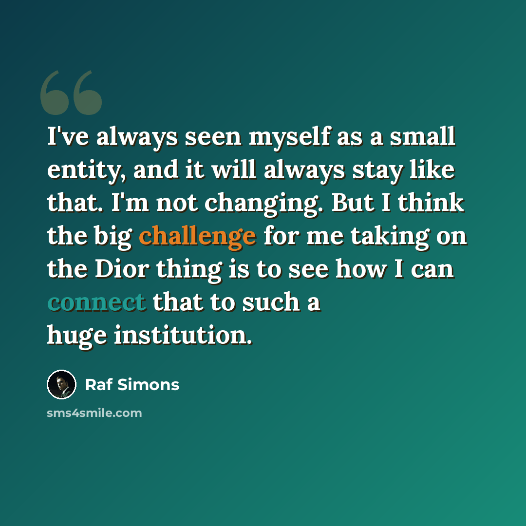 “I've always seen myself as a small entity, and it will always stay like that. I'm not changing. But I think the big challenge for me taking on the Dior thing is to see how I can connect that to such a huge institution.” quote by Raf Simons