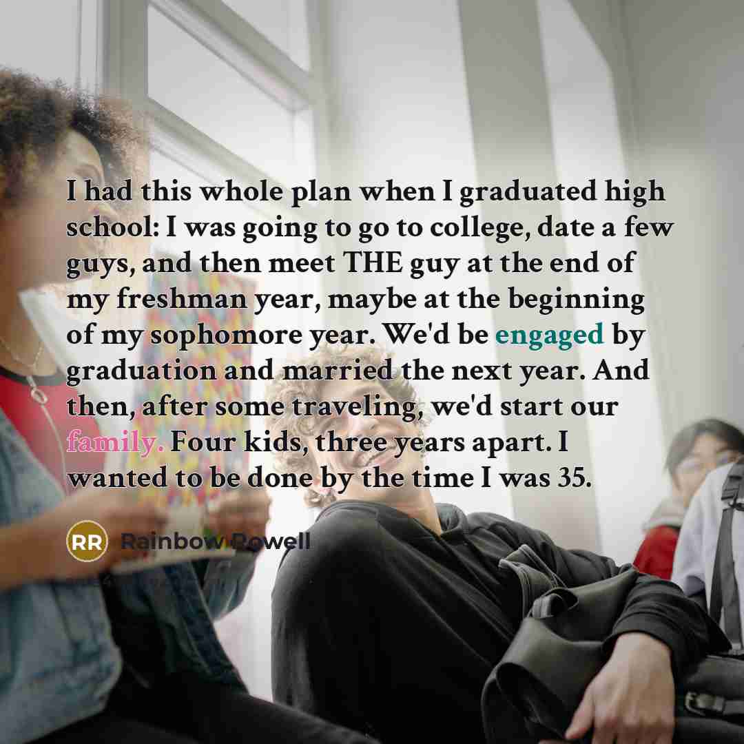 “I had this whole plan when I graduated high school: I was going to go to college, date a few guys, and then meet THE guy at the end of my freshman year, maybe at the beginning of my sophomore year. We'd be engaged by graduation and married the next year. And then, after some traveling, we'd start…” quote by Rainbow Rowell