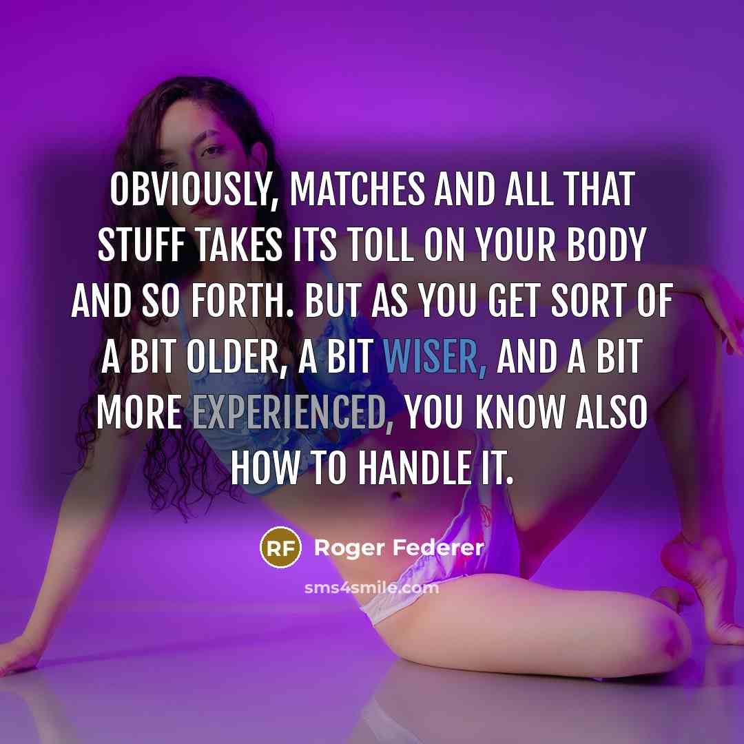 “Obviously, matches and all that stuff takes its toll on your body and so forth. But as you get sort of a bit older, a bit wiser, and a bit more experienced, you know also how to handle it.” quote by Roger Federer