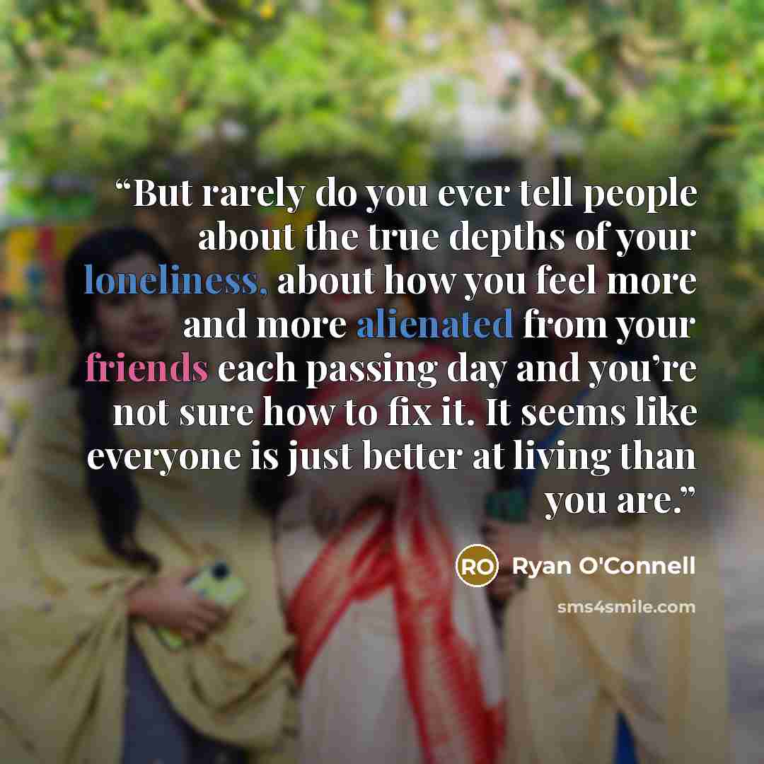 “But rarely do you ever tell people about the true depths of your loneliness, about how you feel more and more alienated from your friends each passing day and you’re not sure how to fix it. It seems like everyone is just better at living than you are.” quote by Ryan O'Connell