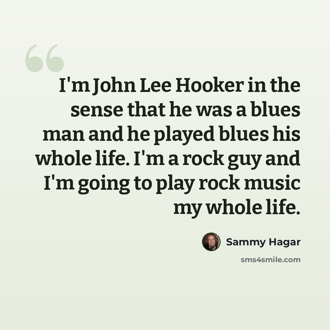 “I'm John Lee Hooker in the sense that he was a blues man and he played blues his whole life. I'm a rock guy and I'm going to play rock music my whole life.” quote by Sammy Hagar