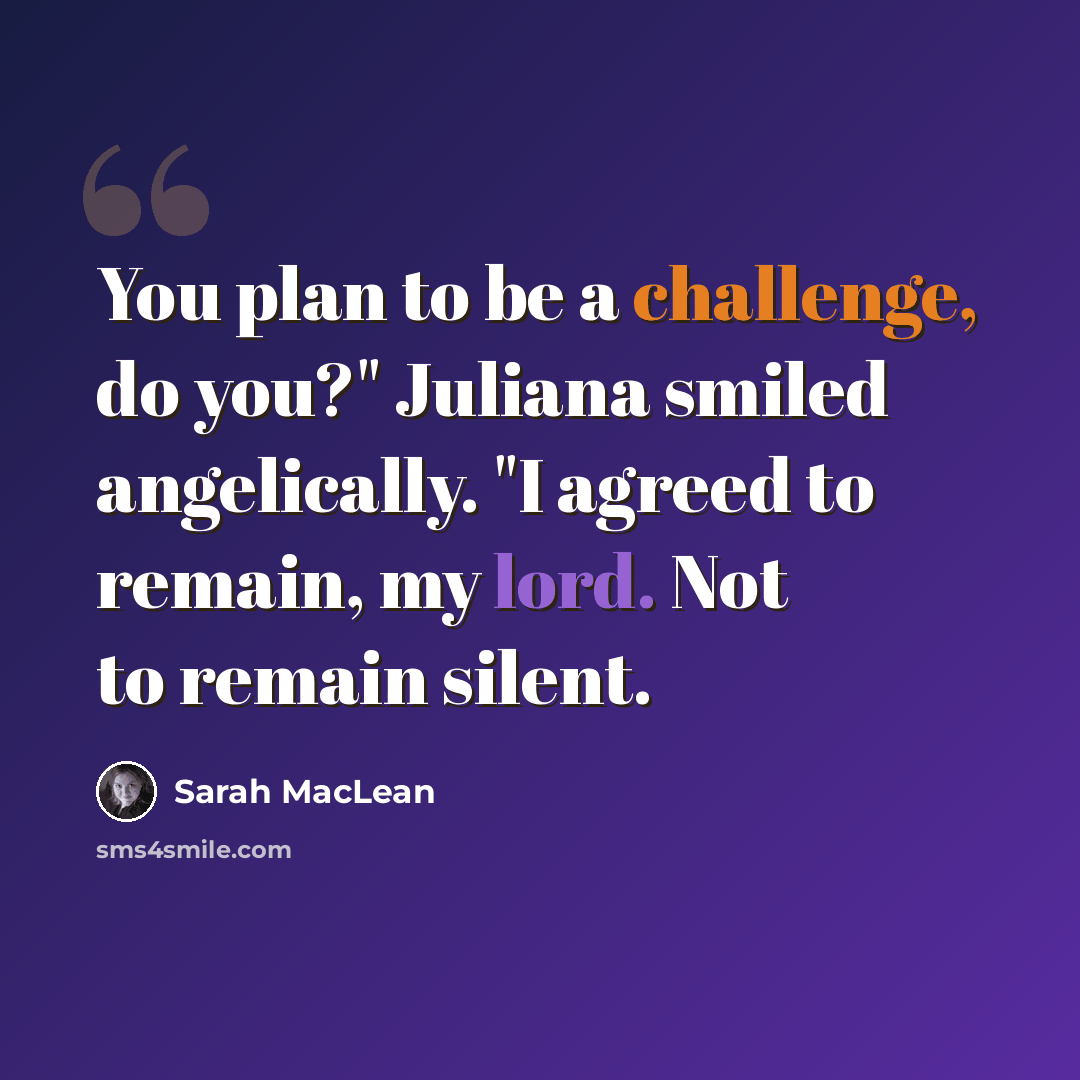 “You plan to be a challenge, do you?" Juliana smiled angelically. "I agreed to remain, my lord. Not to remain silent.” quote by Sarah MacLean
