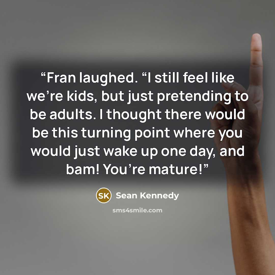 “Fran laughed. “I still feel like we’re kids, but just pretending to be adults. I thought there would be this turning point where you would just wake up one day, and bam! You’re mature!” quote by Sean Kennedy