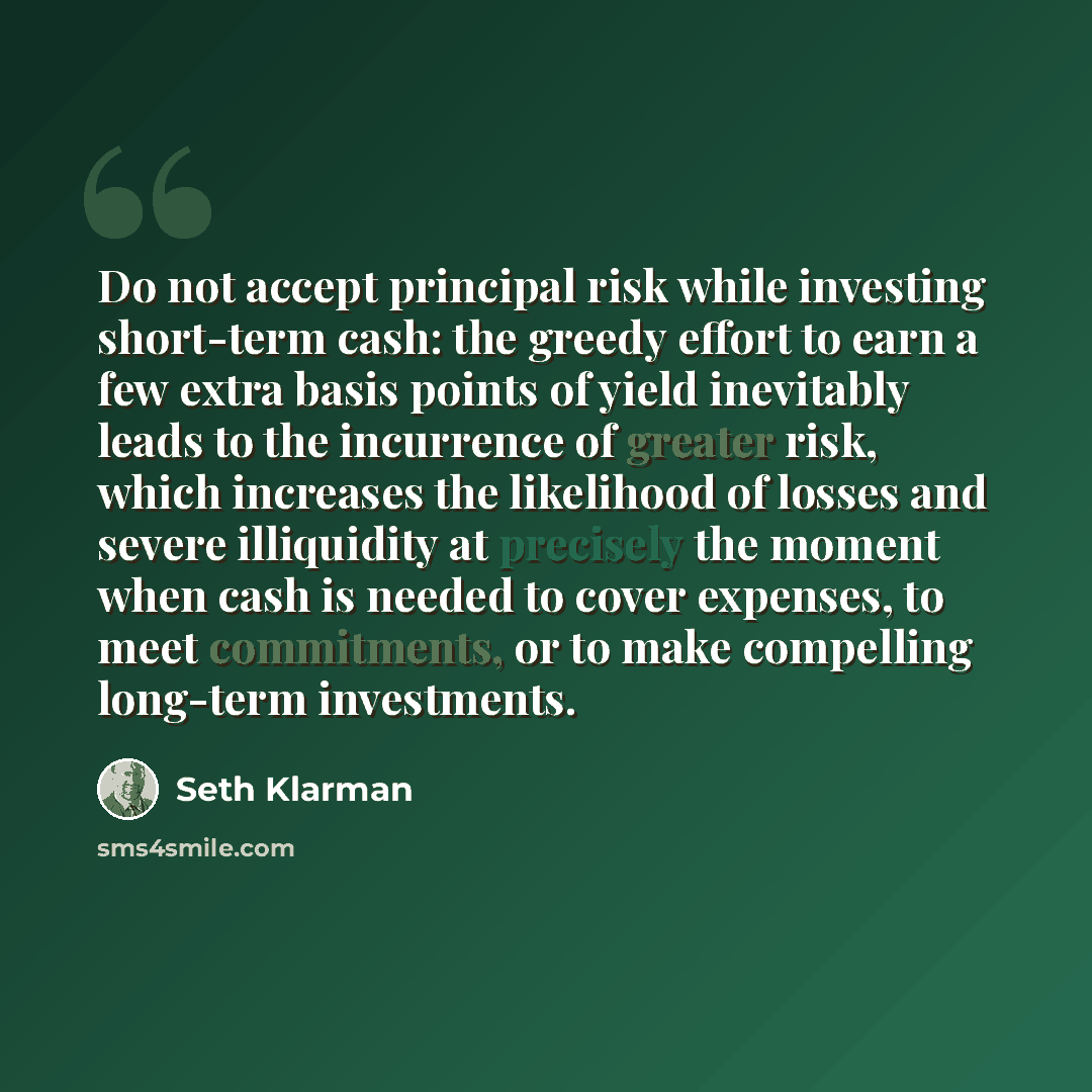 “Do not accept principal risk while investing short-term cash: the greedy effort to earn a few extra basis points of yield inevitably leads to the incurrence of greater risk, which increases the likelihood of losses and severe illiquidity at precisely the moment when cash is needed to cover…” quote by Seth Klarman
