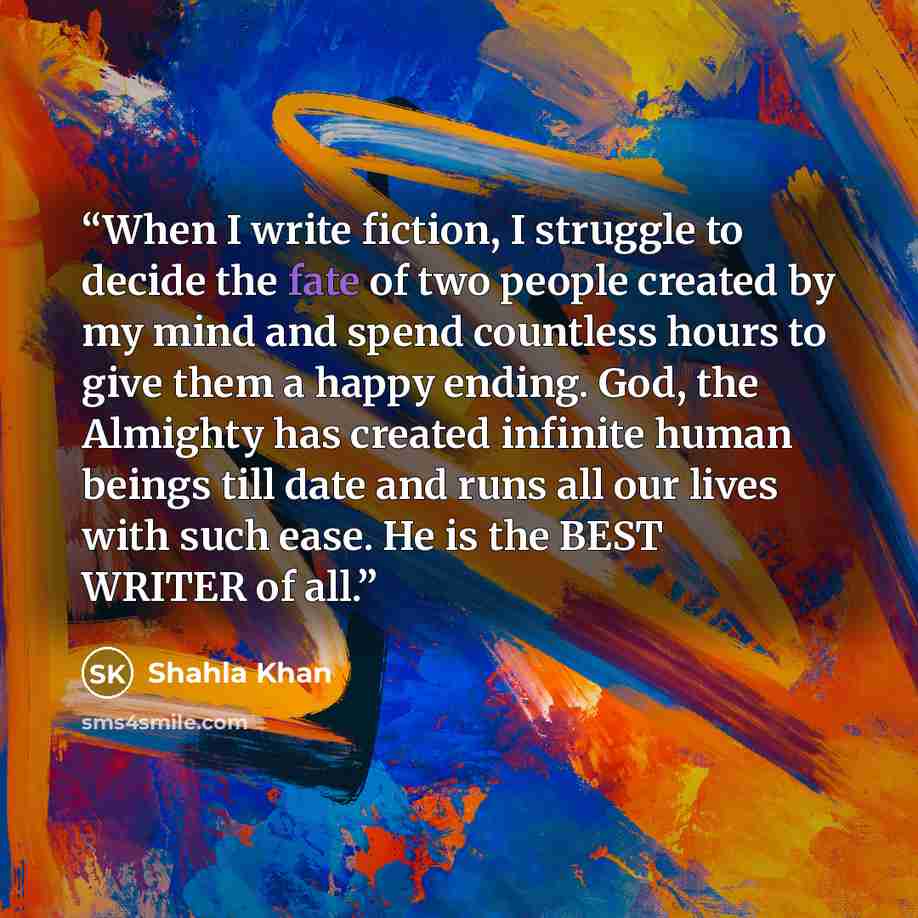 “When I write fiction, I struggle to decide the fate of two people created by my mind and spend countless hours to give them a happy ending. God, the Almighty has created infinite human beings till date and runs all our lives with such ease. He is the BEST WRITER of all.” quote by Shahla Khan