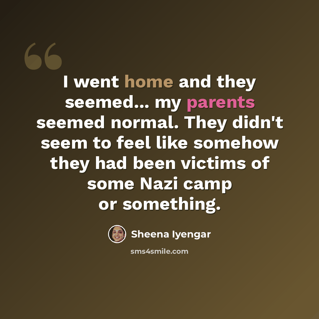 “I went home and they seemed... my parents seemed normal. They didn't seem to feel like somehow they had been victims of some Nazi camp or something.” quote by Sheena Iyengar
