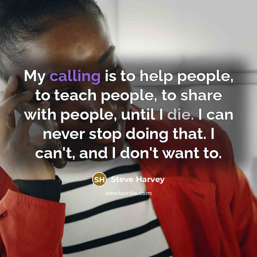 “My calling is to help people, to teach people, to share with people, until I die. I can never stop doing that. I can't, and I don't want to.” quote by Steve Harvey