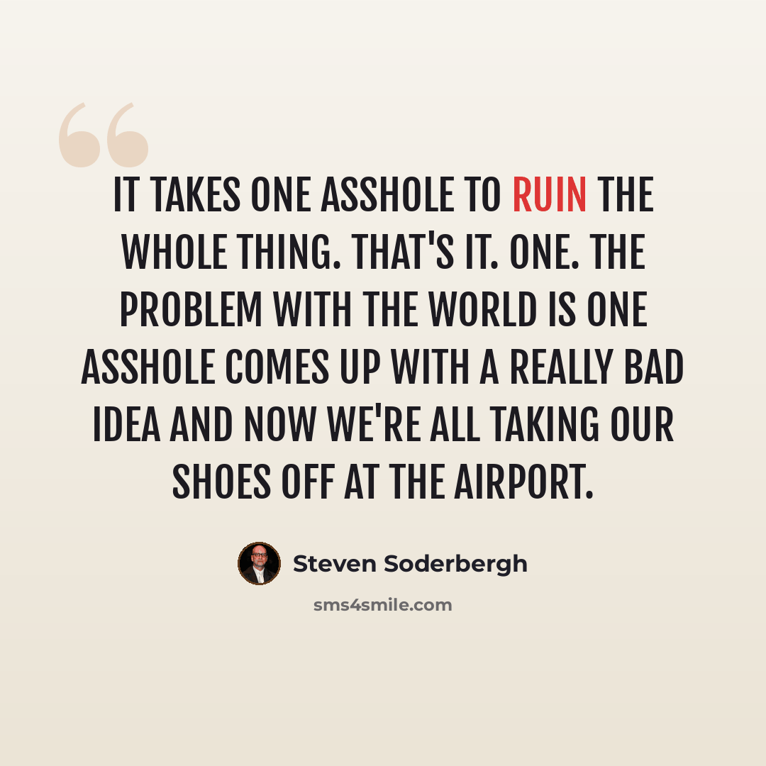 “It takes one asshole to ruin the whole thing. That's it. One. The problem with the world is one asshole comes up with a really bad idea and now we're all taking our shoes off at the airport.” quote by Steven Soderbergh