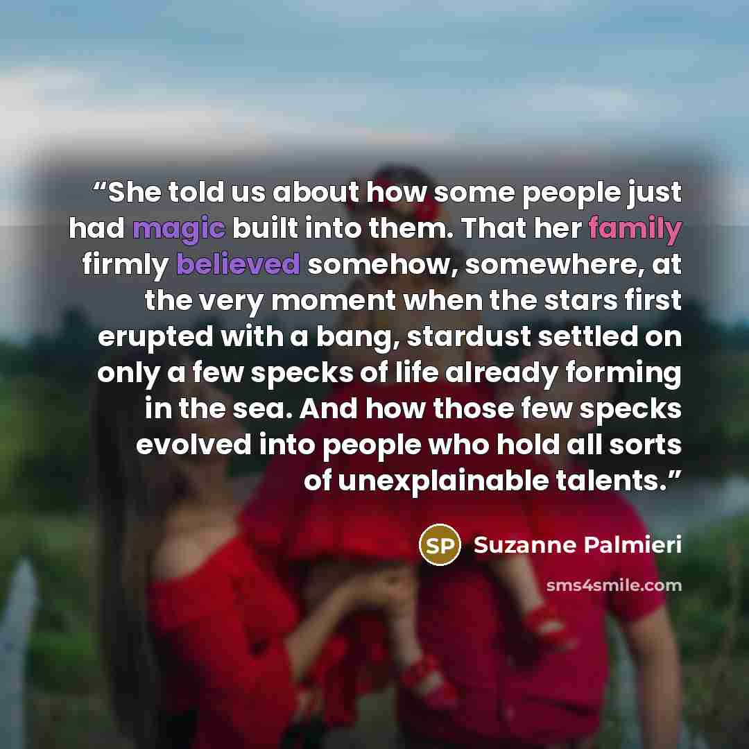 “She told us about how some people just had magic built into them. That her family firmly believed somehow, somewhere, at the very moment when the stars first erupted with a bang, stardust settled on only a few specks of life already forming in the sea. And how those few specks evolved into people…” quote by Suzanne Palmieri