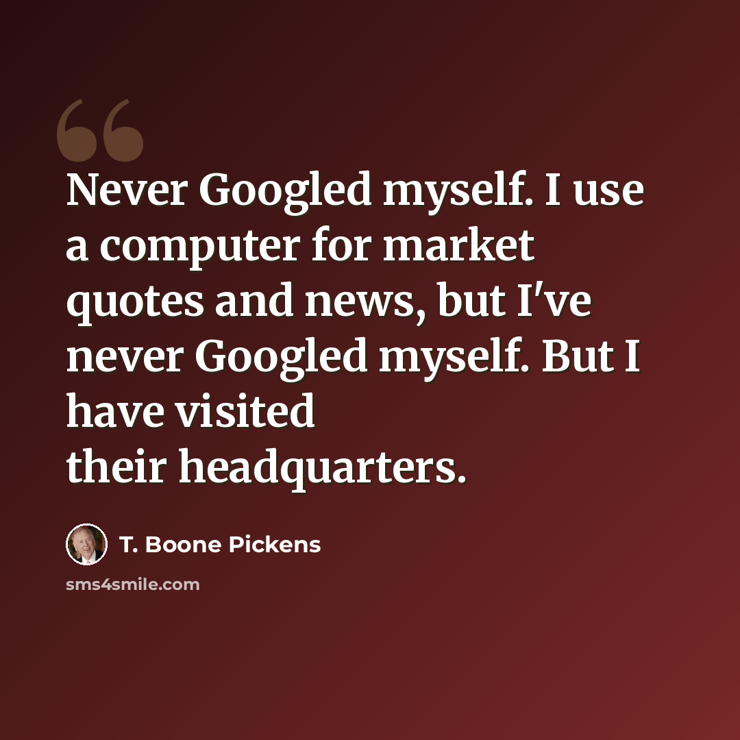 “Never Googled myself. I use a computer for market quotes and news, but I've never Googled myself. But I have visited their headquarters.” quote by T. Boone Pickens