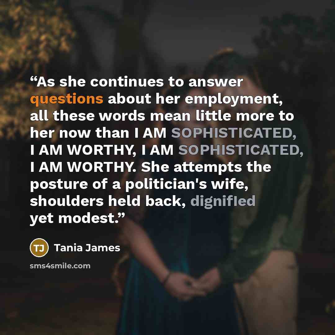 “As she continues to answer questions about her employment, all these words mean little more to her now than I AM SOPHISTICATED, I AM WORTHY, I AM SOPHISTICATED, I AM WORTHY. She attempts the posture of a politician's wife, shoulders held back, dignifIed yet modest.” quote by Tania James