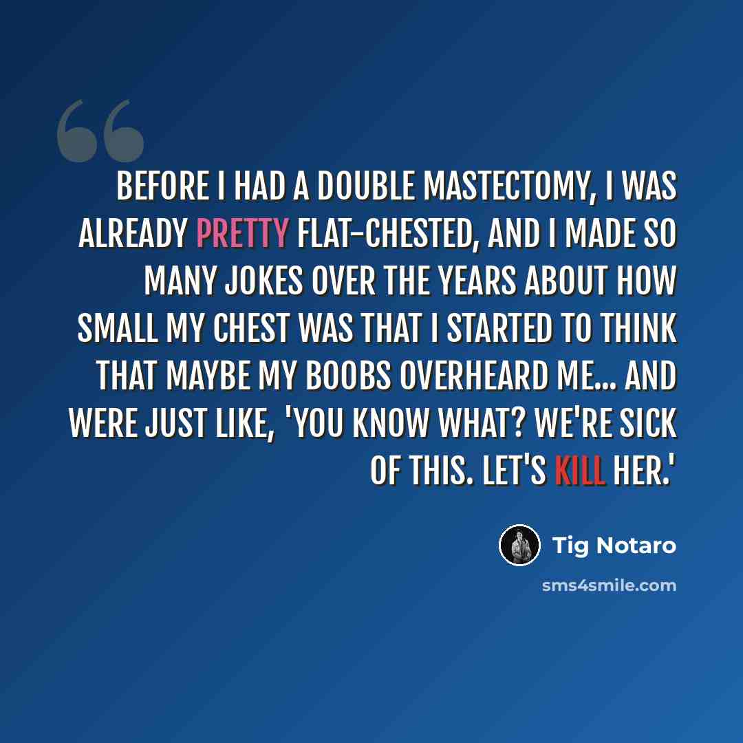 “Before I had a double mastectomy, I was already pretty flat-chested, and I made so many jokes over the years about how small my chest was that I started to think that maybe my boobs overheard me... and were just like, 'You know what? We're sick of this. Let's kill her.'” quote by Tig Notaro