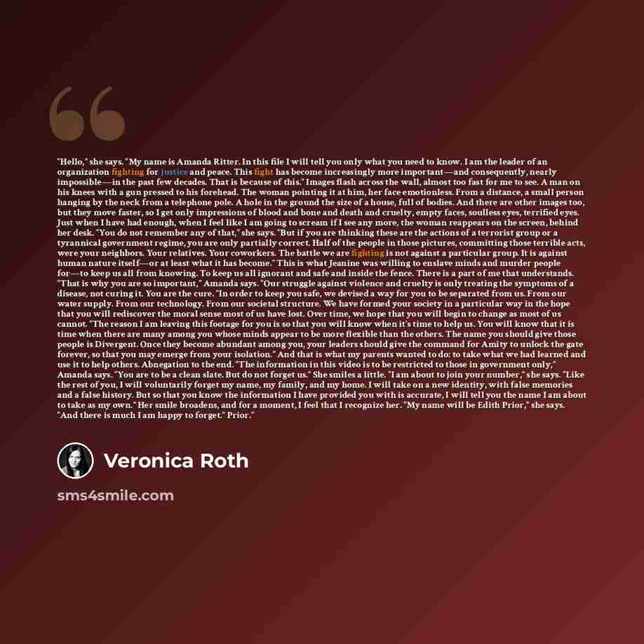 “Hello,” she says. “My name is Amanda Ritter. In this file I will tell you only what you need to know. I am the leader of an organization fighting for justice and peace. This fight has become increasingly more important—and consequently, nearly impossible—in the past few decades. That is because of…” quote by Veronica Roth