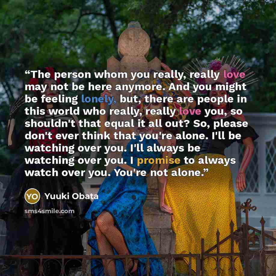 “The person whom you really, really love may not be here anymore. And you might be feeling lonely, but, there are people in this world who really, really love you, so shouldn't that equal it all out? So, please don't ever think that you're alone. I'll be watching over you. I'll always be watching…” quote by Yuuki Obata